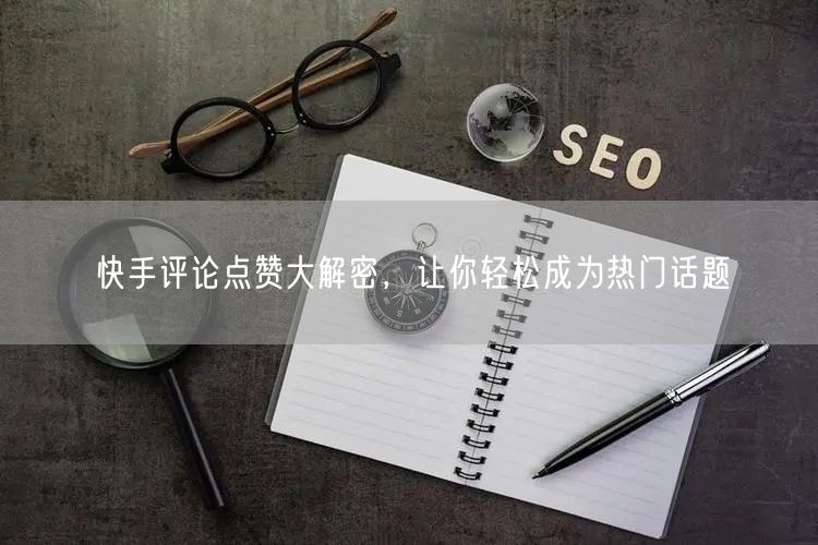 快手评论点赞大解密，让你轻松成为热门话题