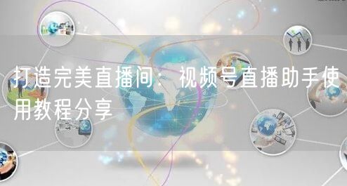 打造完美直播间：视频号直播助手使用教程分享
